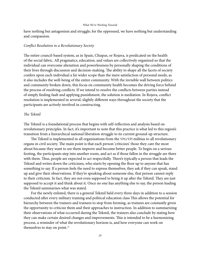 What We’re Working Towards  have nothing but antagonism and struggle; for the oppressed, we have nothing but understanding and compassion.  Conflict Resolution in a Revolutionary Society  ‘The entire council-based system, as in Spain, Chiapas, or Rojava, s predicated on the health of the social fabric. Al pragmatics, education, and values are collectively organized so that the individual can overcome alienation and powerlessness by personally shaping the conditions of their lives through discussion and decision-making. The ability to shape all the facets of society confers upon each individual a far wider scope than the mere satisfaction of personal needs, as  it also includes the well-being of the entire community. With the invisible wall between politics and community broken down, this focus on community health becomes the driving force behind the process of resolving conflicts. If we intend to resolve the conflicts between parties instead  of simply finding fault and applying punishment, the solution is mediation. In Rojava, conflict resolution is implemented in several, slightly different ways throughout the society that the participants are actively involved in constructing.  ‘The Tekmil  ‘The Tekmil is a foundational process that begins with self-reflection and analysis based on revolutionary principles. In fact, its important to note that this practice is what led to this region’s transition from a hierarchical national liberation struggle to its current ground-up structure.  ‘The Tekmil is implemented in all organizations from the YPG/YP] militias to all revolutionary organs in civil society. The main point is that each person ‘riticizes’ those they care the most about because they want to see them improve and become better peaple. To begin on a serious footing, the participants step into another room, and act as if those fallen in the struggle are there with them. Thus, people are expected to act respectfully: There’s typically a person that leads the “Tekmil and writes down the criticisms, who starts by opening the floor up to anyone that has something to say. If a person feels the need to express themselves, they ask if they can speak, stand up and give their observations. If theyre speaking about someone else, that person cannot reply to their criticism. In fact, they are not even supposed to bring it up after the Tekmil. They are just supposed to accept it and think about it. Once no one has anything else to say, the person leading the Tekmil summarizes what was stated.  For the newly enlisted, there is a general Tekmil held every three days in addition to a session conducted after every military training and political education class This allows the potential for hierarchy between the trainers and trainees to stop from forming, as trainees are constantly given the opportunity to criticize them and their approaches to instruction. In addition to summarizing their observations of what occurred during the Tekmil, the trainers also conclude by stating how they can make certain desired changes and improvements. This i intended to be a harmonizing process, a reminder of what the revolutionary horizon is, and how everyone can work on themselves to stay on point.’! 